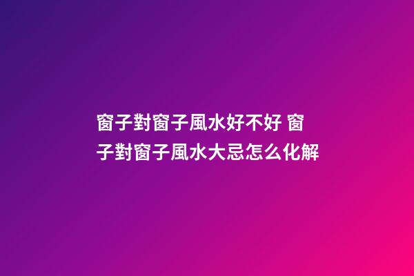窗子對窗子風水好不好 窗子對窗子風水大忌怎么化解
